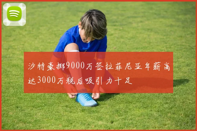 沙特豪掷9000万签拉菲尼亚年薪高达3000万税后吸引力十足