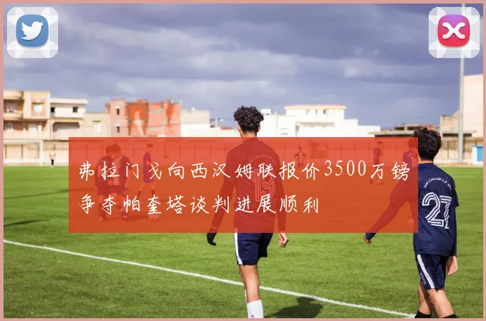 弗拉门戈向西汉姆联报价3500万镑争夺帕奎塔谈判进展顺利