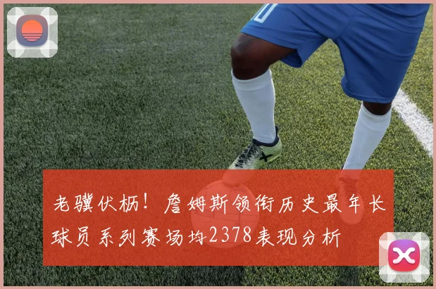 老骥伏枥！詹姆斯领衔历史最年长球员系列赛场均2378表现分析