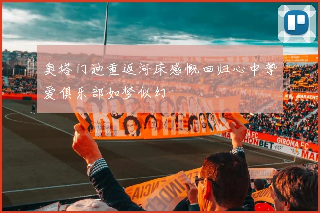 奥塔门迪重返河床感慨回归心中挚爱俱乐部如梦似幻