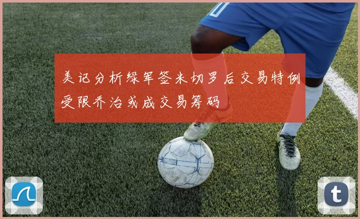 美记分析绿军签米切罗后交易特例受限乔治或成交易筹码