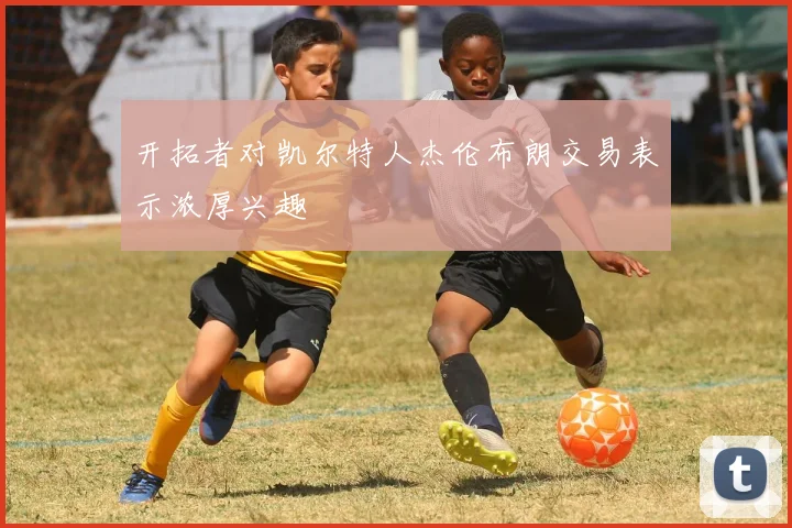 开拓者对凯尔特人杰伦布朗交易表示浓厚兴趣