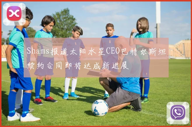 Shams报道太阳水星CEO巴特尔斯坦续约合同即将达成新进展