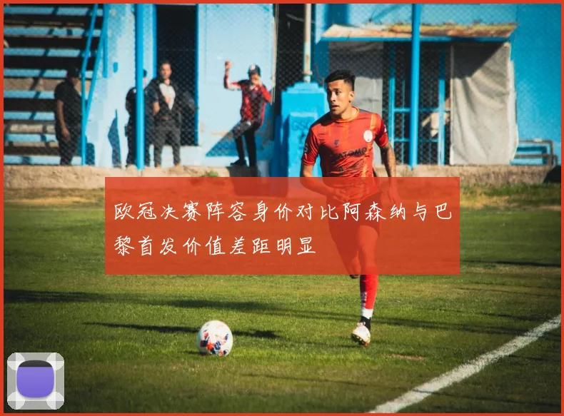 欧冠决赛阵容身价对比阿森纳与巴黎首发价值差距明显