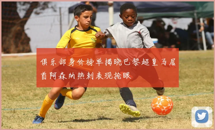 俱乐部身价榜单揭晓巴黎超皇马居首阿森纳热刺表现抢眼