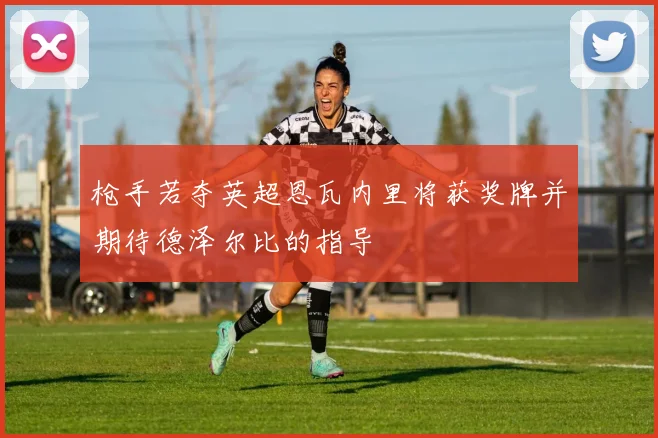 枪手若夺英超恩瓦内里将获奖牌并期待德泽尔比的指导