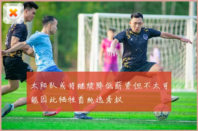 太阳队或将继续降低薪资但不太可能因此牺牲首轮选秀权