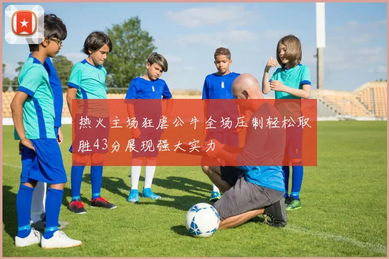 热火主场狂虐公牛全场压制轻松取胜43分展现强大实力