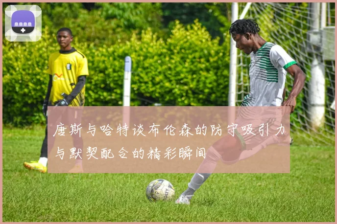 唐斯与哈特谈布伦森的防守吸引力与默契配合的精彩瞬间
