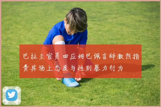 巴拉圭官员回应姆巴佩言辞激烈指责其场上态度与性别暴力行为