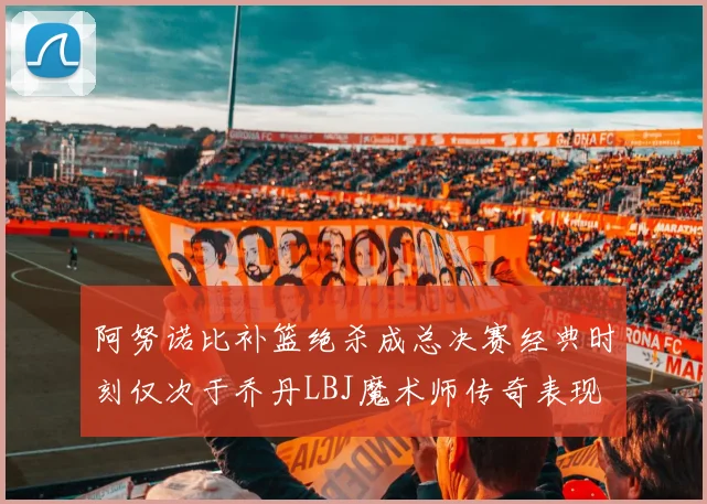 阿努诺比补篮绝杀成总决赛经典时刻仅次于乔丹LBJ魔术师传奇表现