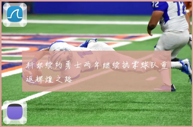 科尔续约勇士两年继续执掌球队重返辉煌之路