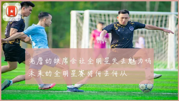 老詹的缺席会让全明星失去魅力吗未来的全明星赛将何去何从