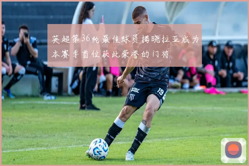 英超第36轮最佳球员揭晓拉亚成为本赛季首位获此荣誉的门将