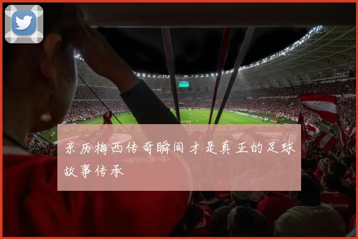 亲历梅西传奇瞬间才是真正的足球故事传承