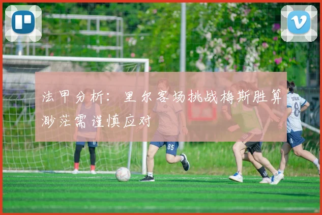 法甲分析：里尔客场挑战梅斯胜算渺茫需谨慎应对