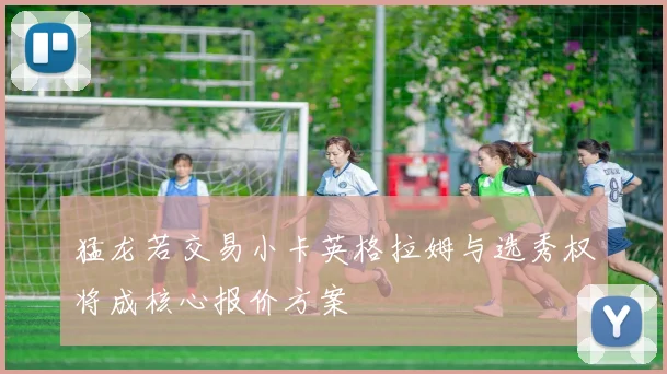 猛龙若交易小卡英格拉姆与选秀权将成核心报价方案
