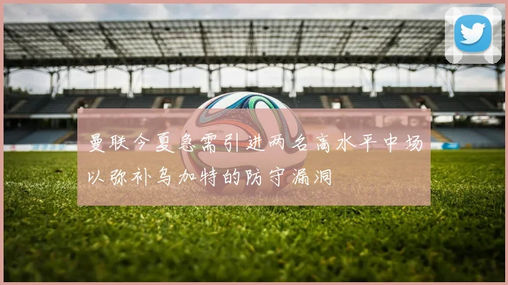 曼联今夏急需引进两名高水平中场以弥补乌加特的防守漏洞